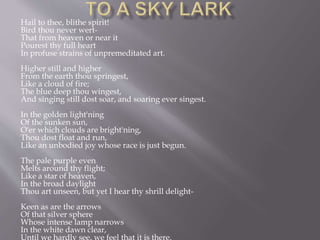 Hail to thee, blithe spirit!
Bird thou never wert-
That from heaven or near it
Pourest thy full heart
In profuse strains of unpremeditated art.
Higher still and higher
From the earth thou springest,
Like a cloud of fire;
The blue deep thou wingest,
And singing still dost soar, and soaring ever singest.
In the golden light'ning
Of the sunken sun,
O'er which clouds are bright'ning,
Thou dost float and run,
Like an unbodied joy whose race is just begun.
The pale purple even
Melts around thy flight;
Like a star of heaven,
In the broad daylight
Thou art unseen, but yet I hear thy shrill delight-
Keen as are the arrows
Of that silver sphere
Whose intense lamp narrows
In the white dawn clear,
Until we hardly see, we feel that it is there.
 