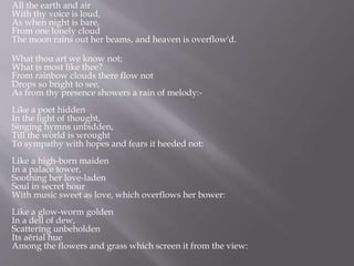All the earth and air
With thy voice is loud,
As when night is bare,
From one lonely cloud
The moon rains out her beams, and heaven is overflow'd.
What thou art we know not;
What is most like thee?
From rainbow clouds there flow not
Drops so bright to see,
As from thy presence showers a rain of melody:-
Like a poet hidden
In the light of thought,
Singing hymns unbidden,
Till the world is wrought
To sympathy with hopes and fears it heeded not:
Like a high-born maiden
In a palace tower,
Soothing her love-laden
Soul in secret hour
With music sweet as love, which overflows her bower:
Like a glow-worm golden
In a dell of dew,
Scattering unbeholden
Its aërial hue
Among the flowers and grass which screen it from the view:
 