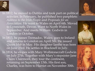 In 1812, he moved to Dublin and took part on political
activiies. In February, he published two panphlets:
Address to the Irish People and Proposals for an
Association. He went to Wales on April 6th. Moved
to Lynmouth, Devon. Went to North Wales in
September. And meets William Godwin in
London in October.
In 1813, he passes Tremadoc, Wales; goes to Ireland
and returns to London on April 5th. He issued
Queen Mab in May. His daughter Ianthe was born
on June 23rd. He settles in Bracknell in July.
In 1814, he elopes with Mary Wollstonecraft Godwin
on July 27th. Together with Mary’s stepsister Jane
Claire Clairmont, they tour the continent,
returning on September 13th. His first son,
Charles, was born to Harriet on November 30th.
Clare Clairmont
Reginald Easton's miniature of Mary
Shelley is allegedly drawn from
herdeath mask (c. 1857).
Mary Wollstonecraft
 