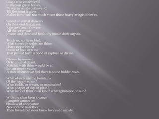 Like a rose embower'd
In its own green leaves,
By warm winds deflower'd,
Till the scent it gives
Makes faint with too much sweet those heavy-wingèd thieves.
Sound of vernal showers
On the twinkling grass,
Rain-awaken'd flowers-
All that ever was
Joyous and clear and fresh-thy music doth surpass.
Teach us, sprite or bird,
What sweet thoughts are thine:
I have never heard
Praise of love or wine
That panted forth a flood of rapture so divine.
Chorus hymeneal,
Or triumphal chant,
Match'd with thine would be all
But an empty vaunt-
A thin wherein we feel there is some hidden want.
What objects are the fountains
Of thy happy strain?
What fields, or waves, or mountains?
What shapes of sky or plain?
What love of thine own kind? what ignorance of pain?
With thy clear keen joyance
Languor cannot be:
Shadow of annoyance
Never came near thee:
Thou lovest, but ne'er knew love's sad satiety.
 