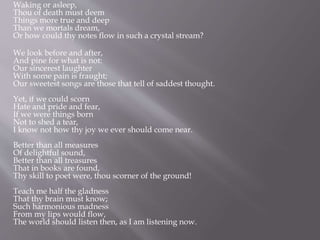 Waking or asleep,
Thou of death must deem
Things more true and deep
Than we mortals dream,
Or how could thy notes flow in such a crystal stream?
We look before and after,
And pine for what is not:
Our sincerest laughter
With some pain is fraught;
Our sweetest songs are those that tell of saddest thought.
Yet, if we could scorn
Hate and pride and fear,
If we were things born
Not to shed a tear,
I know not how thy joy we ever should come near.
Better than all measures
Of delightful sound,
Better than all treasures
That in books are found,
Thy skill to poet were, thou scorner of the ground!
Teach me half the gladness
That thy brain must know;
Such harmonious madness
From my lips would flow,
The world should listen then, as I am listening now.
 