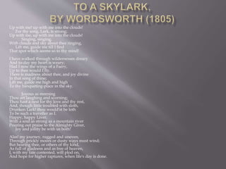 Up with me! up with me into the clouds!
For thy song, Lark, is strong;
Up with me, up with me into the clouds!
Singing, singing,
With clouds and sky about thee ringing,
Lift me, guide me till I find
That spot which seems so to thy mind!
I have walked through wildernesses dreary
And to-day my heart is weary;
Had I now the wings of a Faery,
Up to thee would I fly.
There is madness about thee, and joy divine
In that song of thine;
Lift me, guide me high and high
To thy banqueting-place in the sky.
Joyous as morning
Thou art laughing and scorning;
Thou hast a nest for thy love and thy rest,
And, though little troubled with sloth,
Drunken Lark! thou would'st be loth
To be such a traveller as I.
Happy, happy Liver,
With a soul as strong as a mountain river
Pouring out praise to the Almighty Giver,
Joy and jollity be with us both!
Alas! my journey, rugged and uneven,
Through prickly moors or dusty ways must wind;
But hearing thee, or others of thy kind,
As full of gladness and as free of heaven,
I, with my fate contented, will plod on,
And hope for higher raptures, when life's day is done.
 