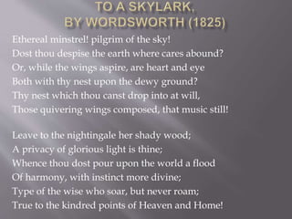Ethereal minstrel! pilgrim of the sky!
Dost thou despise the earth where cares abound?
Or, while the wings aspire, are heart and eye
Both with thy nest upon the dewy ground?
Thy nest which thou canst drop into at will,
Those quivering wings composed, that music still!
Leave to the nightingale her shady wood;
A privacy of glorious light is thine;
Whence thou dost pour upon the world a flood
Of harmony, with instinct more divine;
Type of the wise who soar, but never roam;
True to the kindred points of Heaven and Home!
 