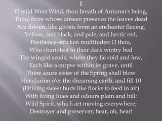 I
O wild West Wind, thou breath of Autumn's being,
Thou, from whose unseen presence the leaves dead
Are driven, like ghosts from an enchanter fleeing,
Yellow, and black, and pale, and hectic red,
Pestilence-stricken multitudes: O thou,
Who chariotest to their dark wintry bed
The wingèd seeds, where they lie cold and low,
Each like a corpse within its grave, until
Thine azure sister of the Spring shall blow
Her clarion o'er the dreaming earth, and fill 10
(Driving sweet buds like flocks to feed in air)
With living hues and odours plain and hill:
Wild Spirit, which art moving everywhere;
Destroyer and preserver; hear, oh, hear!
 