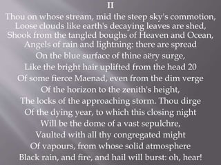 II
Thou on whose stream, mid the steep sky's commotion,
Loose clouds like earth's decaying leaves are shed,
Shook from the tangled boughs of Heaven and Ocean,
Angels of rain and lightning: there are spread
On the blue surface of thine aëry surge,
Like the bright hair uplifted from the head 20
Of some fierce Maenad, even from the dim verge
Of the horizon to the zenith's height,
The locks of the approaching storm. Thou dirge
Of the dying year, to which this closing night
Will be the dome of a vast sepulchre,
Vaulted with all thy congregated might
Of vapours, from whose solid atmosphere
Black rain, and fire, and hail will burst: oh, hear!
 