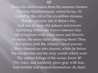 III
Thou who didst waken from his summer dreams
The blue Mediterranean, where he lay, 30
Lulled by the coil of his crystàlline streams,
Beside a pumice isle in Baiae's bay,
And saw in sleep old palaces and towers
Quivering within the wave's intenser day,
All overgrown with azure moss and flowers
So sweet, the sense faints picturing them! Thou
For whose path the Atlantic's level powers
Cleave themselves into chasms, while far below
The sea-blooms and the oozy woods which wear
The sapless foliage of the ocean, know 40
Thy voice, and suddenly grow gray with fear,
And tremble and despoil themselves: oh, hear!
 