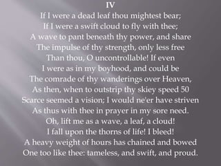 IV
If I were a dead leaf thou mightest bear;
If I were a swift cloud to fly with thee;
A wave to pant beneath thy power, and share
The impulse of thy strength, only less free
Than thou, O uncontrollable! If even
I were as in my boyhood, and could be
The comrade of thy wanderings over Heaven,
As then, when to outstrip thy skiey speed 50
Scarce seemed a vision; I would ne'er have striven
As thus with thee in prayer in my sore need.
Oh, lift me as a wave, a leaf, a cloud!
I fall upon the thorns of life! I bleed!
A heavy weight of hours has chained and bowed
One too like thee: tameless, and swift, and proud.
 