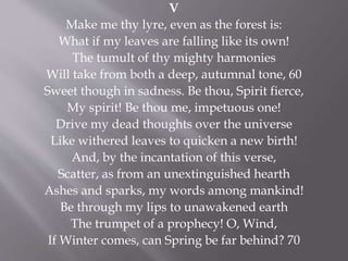 V
Make me thy lyre, even as the forest is:
What if my leaves are falling like its own!
The tumult of thy mighty harmonies
Will take from both a deep, autumnal tone, 60
Sweet though in sadness. Be thou, Spirit fierce,
My spirit! Be thou me, impetuous one!
Drive my dead thoughts over the universe
Like withered leaves to quicken a new birth!
And, by the incantation of this verse,
Scatter, as from an unextinguished hearth
Ashes and sparks, my words among mankind!
Be through my lips to unawakened earth
The trumpet of a prophecy! O, Wind,
If Winter comes, can Spring be far behind? 70
 
