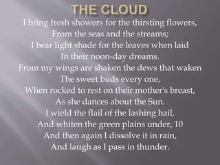 I bring fresh showers for the thirsting flowers,
From the seas and the streams;
I bear light shade for the leaves when laid
In their noon-day dreams.
From my wings are shaken the dews that waken
The sweet buds every one,
When rocked to rest on their mother's breast,
As she dances about the Sun.
I wield the flail of the lashing hail,
And whiten the green plains under, 10
And then again I dissolve it in rain,
And laugh as I pass in thunder.
 