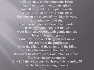 I sift the snow on the mountains below,
And their great pines groan aghast;
And all the night 'tis my pillow white,
While I sleep in the arms of the blast.
Sublime on the towers of my skiey bowers,
Lightning my pilot sits;
In a cavern under is fettered the thunder,
It struggles and howls at fits; 20
Over Earth and Ocean, with gentle motion,
This pilot is guiding me,
Lured by the love of the genii that move
In the depths of the purple sea;
Over the rills, and the crags, and the hills,
Over the lakes and the plains,
Wherever he dream, under mountain or stream,
The Spirit he loves remains;
And I all the while bask in Heaven's blue smile, 30
Whilst he is dissolving in rains.
 