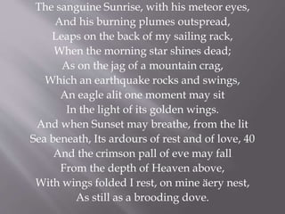 The sanguine Sunrise, with his meteor eyes,
And his burning plumes outspread,
Leaps on the back of my sailing rack,
When the morning star shines dead;
As on the jag of a mountain crag,
Which an earthquake rocks and swings,
An eagle alit one moment may sit
In the light of its golden wings.
And when Sunset may breathe, from the lit
Sea beneath, Its ardours of rest and of love, 40
And the crimson pall of eve may fall
From the depth of Heaven above,
With wings folded I rest, on mine äery nest,
As still as a brooding dove.
 