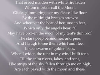 That orbed maiden with white fire laden
Whom mortals call the Moon,
Glides glimmering o'er my fleece-like floor
By the midnight breezes strewn;
And wherever the beat of her unseen feet,
Which only the angels hear, 50
May have broken the woof, of my tent's thin roof,
The stars peep behind her, and peer;
And I laugh to see them whirl and flee,
Like a swarm of golden bees,
When I widen the rent in my wind-built tent,
Till the calm rivers, lakes, and seas,
Like strips of the sky fallen through me on high,
Are each paved with the moon and these.
 