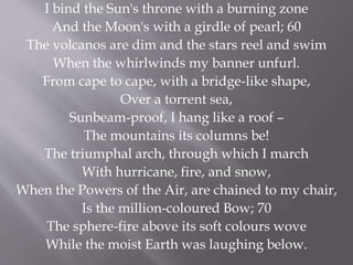 I bind the Sun's throne with a burning zone
And the Moon's with a girdle of pearl; 60
The volcanos are dim and the stars reel and swim
When the whirlwinds my banner unfurl.
From cape to cape, with a bridge-like shape,
Over a torrent sea,
Sunbeam-proof, I hang like a roof –
The mountains its columns be!
The triumphal arch, through which I march
With hurricane, fire, and snow,
When the Powers of the Air, are chained to my chair,
Is the million-coloured Bow; 70
The sphere-fire above its soft colours wove
While the moist Earth was laughing below.
 