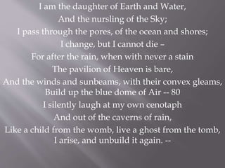 I am the daughter of Earth and Water,
And the nursling of the Sky;
I pass through the pores, of the ocean and shores;
I change, but I cannot die –
For after the rain, when with never a stain
The pavilion of Heaven is bare,
And the winds and sunbeams, with their convex gleams,
Build up the blue dome of Air -- 80
I silently laugh at my own cenotaph
And out of the caverns of rain,
Like a child from the womb, live a ghost from the tomb,
I arise, and unbuild it again. --
 