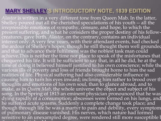 Alastor is written in a very different tone from Queen Mab. In the latter,
Shelley poured out all the cherished speculations of his youth -- all the
irrepressible emotions of sympathy, censure, and hope, to which the
present suffering, and what he considers the proper destiny of his fellow-
creatures, gave birth. Alastor, on the contrary, contains an individual
interest only. A very few years, with their attendant events, had checked
the ardour of Shelley's hopes, though he still thought them well grounded
and that to advance their fulfilment was the noblest task man could
achieve.This is neither the time nor place to speak of the misfortunes that
chequered his life. It will be sufficient to say that, in all he did, he at the
time of doing it believed himself justified to his own conscience; while the
various ills of poverty and loss of friends brought home to him the sad
realities of life. Physical suffering had also considerable influence in
causing him to turn his eyes inward; inclining him rather to brood over th
thoughts and emotions of his own soul, than to glance abroad, and to
make, as in Queen Mab, the whole universe the object and subject of his
song. In the Spring of 1815 an eminent physician pronounced that he was
dying rapidly of a consumption; abscesses were formed on his lungs, and
he suffered acute spasms. Suddenly a complete change took place; and
though through life he was a martyr to pain and debility, every symptom
of pulmonary disease vanished. His nerves, which nature had formed
sensitive to an unexampled degree, were rendered still more susceptible b
 