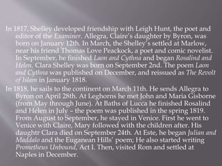 In 1817, Shelley developed friendship with Leigh Hunt, the poet and
editor of the Examiner. Allegra, Claire’s daughter by Byron, was
born on January 12th. In March, the Shelley’s settled at Marlow,
near his friend Thomas Love Peackock, a poet and comic novelist.
In September, he finished Laon and Cythna and began Rosalind and
Helen. Clara Shelley was born on September 2nd. The poem Laon
and Cythna was published on December, and reissued as The Revolt
of Islam in January 1818.
In 1818, he sails to the continent on March 11th. He sends Allegra to
Byron on April 28th. At Leghorns he met John and Maria Gisborne
(from May through June). At Baths of Lucca he finished Rosalind
and Helen in July – the poem was published in the spring 1819.
From August to September, he stayed in Venice. First he went to
Venice with Claire, Mary followed with the children after. His
daughtr Clara died on September 24th. At Este, he began Julian and
Maddalo and the Euganean Hills’ poem; He also started writing
Prometheus Unbound, Act I. Then, visited Rom and settled at
Naples in December.
 