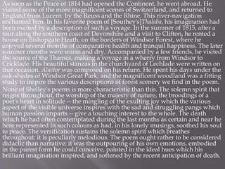 As soon as the Peace of 1814 had opened the Continent, he went abroad. He
visited some of the more magnificent scenes of Switzerland, and returned to
England from Lucern by the Reuss and the Rhine. This river-navigation
enchanted him. In his favorite poem of [Southey's]Thalaba, his imagination had
been excited by a description of such a voyage. In the summer of 1815, after a
tour along the southern coast of Devonshire and a visit to Clifton, he rented a
house on Bishopgate Heath, on the borders of Windsor Forest, where he
enjoyed several months of comparative health and tranquil happiness. The later
summer months were warm and dry. Accompanied by a few friends, he visited
the source of the Thames, making a voyage in a wherry from Windsor to
Cricklade. His beautiful stanzas in the churchyard of Lechlade were written on
that occasion. Alastor was composed on his return. He spent his days under the
oak-shades of Windsor Great Park; and the magnificent woodland was a fitting
study to inspire the various descriptions of forest scenery we find in the poem.
None of Shelley's poems is more characteristic than this. The solemn spirit that
reigns throughout, the worship of the majesty of nature, the broodings of a
poet's heart in solitude -- the mingling of the exulting joy which the various
aspect of the visible universe inspires with the sad and struggling pangs which
human passion imparts -- give a touching interest to the whole. The death
which he had often contemplated during the last months as certain and near he
here represented in such colours as had, in his lonely musings, soothed his soul
to peace. The versification sustains the solemn spirit which breathes
throughout: it is peculiarly melodious. The poem ought rather to be considered
didactic than narrative: it was the outpouring of his own emotions, embodied
in the purest form he could conceive, painted in the ideal hues which his
brilliant imagination inspired, and softened by the recent anticipation of death.
 