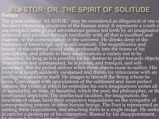Preface
The poem entitled "ALASTOR," may be considered as allegorical of one o
the most interesting situations of the human mind. It represents a youth o
uncorrupted feelings and adventurous genius led forth by an imagination
inflamed and purified through familiarity with all that is excellent and
majestic, to the contemplation of the universe. He drinks deep of the
fountains of knowledge, and is still insatiate. The magnificence and
beauty of the external world sinks profoundly into the frame of his
conceptions, and affords to their modifications a variety not to be
exhausted. So long as it is possible for his desires to point towards objects
thus infinite and unmeasured, he is joyous, and tranquil, and self-
possessed. But the period arrives when these objects cease to suffice. His
mind is at length suddenly awakened and thirsts for intercourse with an
intelligence similar to itself. He images to himself the Being whom he
loves. Conversant with speculations of the sublimest and most perfect
natures, the vision in which he embodies his own imaginations unites all
of wonderful, or wise, or beautiful, which the poet, the philosopher, or the
lover could depicture. The intellectual faculties, the imagination, the
functions of sense, have their respective requisitions on the sympathy of
corresponding powers in other human beings. The Poet is represented as
uniting these requisitions, and attaching them to a single image. He seeks
in rain for a prototype of his conception. Blasted by his disappointment,
 