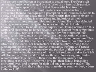 The picture is not barren of instruction to actual men. The Poet's self-
centred seclusion was avenged by the furies of an irresistible passion
pursuing him to speedy ruin. But that Power which strikes the
luminaries of the world with sudden darkness and extinction, by
awakening them to too exquisite a perception of its influences, dooms to
a slow and poisonous decay those meaner spirits that dare to abjure its
dominion. Their destiny is more abject and inglorious as their
delinquency is more contemptible and pernicious. They who, deluded
by no generous error, instigated by no sacred. thirst of doubtful
knowledge, duped by no illustrious superstition, loving nothing on this
earth, and cherishing no hopes beyond, yet keep aloof from sympathies
with their kind, rejoicing neither in human joy nor mourning with
human grief; these, and such as they, have their apportioned curse.
They languish, because none feel with them their common nature. They
are morally dead. They are neither friends, nor lovers, nor fathers, nor
citizens of the world, nor benefactors of their country. Among those
who attempt to exist without human sympathy, the pure and tender-
hearted perish through the intensity and passion of their search after its
communities, when the vacancy of their spirit suddenly makes itself felt.
All else, selfish, blind, and torpid, are those unforeseeing multitudes
who constitute together with their own, the lasting misery and
loneliness of the world. Those who love not their fellow-beings live
unfruitful lives, and prepare for their old age a miserable grave: "The
good die first, /And those whose hearts are dry as summer dust, /Burn
to the socket!"
 