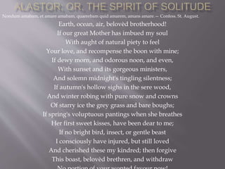 Nondum amabam, et amare amabam, quaerebam quid amarem, amans amare.— Confess. St. August.
Earth, ocean, air, belovèd brotherhood!
If our great Mother has imbued my soul
With aught of natural piety to feel
Your love, and recompense the boon with mine;
If dewy morn, and odorous noon, and even,
With sunset and its gorgeous ministers,
And solemn midnight's tingling silentness;
If autumn's hollow sighs in the sere wood,
And winter robing with pure snow and crowns
Of starry ice the grey grass and bare boughs;
If spring's voluptuous pantings when she breathes
Her first sweet kisses, have been dear to me;
If no bright bird, insect, or gentle beast
I consciously have injured, but still loved
And cherished these my kindred; then forgive
This boast, belovèd brethren, and withdraw
 