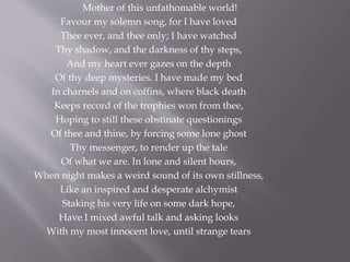 Mother of this unfathomable world!
Favour my solemn song, for I have loved
Thee ever, and thee only; I have watched
Thy shadow, and the darkness of thy steps,
And my heart ever gazes on the depth
Of thy deep mysteries. I have made my bed
In charnels and on coffins, where black death
Keeps record of the trophies won from thee,
Hoping to still these obstinate questionings
Of thee and thine, by forcing some lone ghost
Thy messenger, to render up the tale
Of what we are. In lone and silent hours,
When night makes a weird sound of its own stillness,
Like an inspired and desperate alchymist
Staking his very life on some dark hope,
Have I mixed awful talk and asking looks
With my most innocent love, until strange tears
 