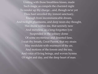 Uniting with those breathless kisses, made
Such magic as compels the charmèd night
To render up thy charge:...and, though ne'er yet
Thou hast unveiled thy inmost sanctuary,
Enough from incommunicable dream,
And twilight phantasms, and deep noon-day thought,
Has shone within me, that serenely now
And moveless, as a long-forgotten lyre
Suspended in the solitary dome
Of some mysterious and deserted fane,
I wait thy breath, Great Parent, that my strain
May modulate with murmurs of the air,
And motions of the forests and the sea,
And voice of living beings, and woven hymns
Of night and day, and the deep heart of man.
 
