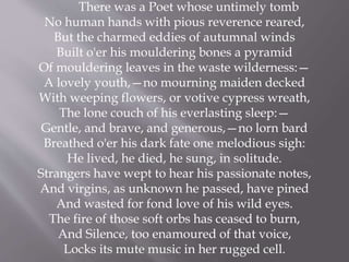 There was a Poet whose untimely tomb
No human hands with pious reverence reared,
But the charmed eddies of autumnal winds
Built o'er his mouldering bones a pyramid
Of mouldering leaves in the waste wilderness:—
A lovely youth,—no mourning maiden decked
With weeping flowers, or votive cypress wreath,
The lone couch of his everlasting sleep:—
Gentle, and brave, and generous,—no lorn bard
Breathed o'er his dark fate one melodious sigh:
He lived, he died, he sung, in solitude.
Strangers have wept to hear his passionate notes,
And virgins, as unknown he passed, have pined
And wasted for fond love of his wild eyes.
The fire of those soft orbs has ceased to burn,
And Silence, too enamoured of that voice,
Locks its mute music in her rugged cell.
 