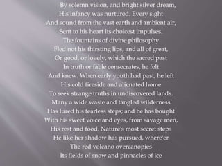 By solemn vision, and bright silver dream,
His infancy was nurtured. Every sight
And sound from the vast earth and ambient air,
Sent to his heart its choicest impulses.
The fountains of divine philosophy
Fled not his thirsting lips, and all of great,
Or good, or lovely, which the sacred past
In truth or fable consecrates, he felt
And knew. When early youth had past, he left
His cold fireside and alienated home
To seek strange truths in undiscovered lands.
Many a wide waste and tangled wilderness
Has lured his fearless steps; and he has bought
With his sweet voice and eyes, from savage men,
His rest and food. Nature's most secret steps
He like her shadow has pursued, where'er
The red volcano overcanopies
Its fields of snow and pinnacles of ice
 