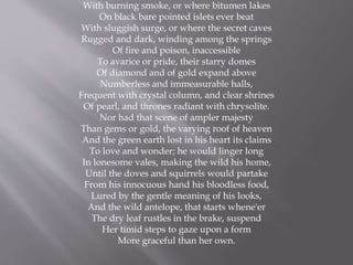 With burning smoke, or where bitumen lakes
On black bare pointed islets ever beat
With sluggish surge, or where the secret caves
Rugged and dark, winding among the springs
Of fire and poison, inaccessible
To avarice or pride, their starry domes
Of diamond and of gold expand above
Numberless and immeasurable halls,
Frequent with crystal column, and clear shrines
Of pearl, and thrones radiant with chrysolite.
Nor had that scene of ampler majesty
Than gems or gold, the varying roof of heaven
And the green earth lost in his heart its claims
To love and wonder; he would linger long
In lonesome vales, making the wild his home,
Until the doves and squirrels would partake
From his innocuous hand his bloodless food,
Lured by the gentle meaning of his looks,
And the wild antelope, that starts whene'er
The dry leaf rustles in the brake, suspend
Her timid steps to gaze upon a form
More graceful than her own.
 