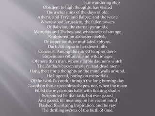 His wandering step
Obedient to high thoughts, has visited
The awful ruins of the days of old:
Athens, and Tyre, and Balbec, and the waste
Where stood Jerusalem, the fallen towers
Of Babylon, the eternal pyramids,
Memphis and Thebes, and whatsoe'er of strange
Sculptured on alabaster obelisk,
Or jasper tomb, or mutilated sphynx,
Dark Æthiopia in her desert hills
Conceals. Among the ruined temples there,
Stupendous columns, and wild images
Of more than man, where marble daemons watch
The Zodiac's brazen mystery, and dead men
Hang their mute thoughts on the mute walls around,
He lingered, poring on memorials
Of the world's youth, through the long burning day
Gazed on those speechless shapes, nor, when the moon
Filled the mysterious halls with floating shades
Suspended he that task, but ever gazed
And gazed, till meaning on his vacant mind
Flashed like strong inspiration, and he saw
The thrilling secrets of the birth of time.
 