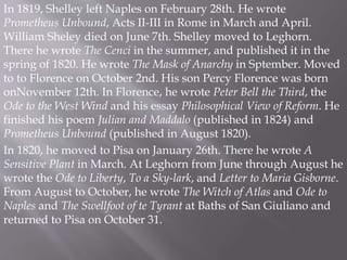 In 1819, Shelley left Naples on February 28th. He wrote
Prometheus Unbound, Acts II-III in Rome in March and April.
William Sheley died on June 7th. Shelley moved to Leghorn.
There he wrote The Cenci in the summer, and published it in the
spring of 1820. He wrote The Mask of Anarchy in Sptember. Moved
to to Florence on October 2nd. His son Percy Florence was born
onNovember 12th. In Florence, he wrote Peter Bell the Third, the
Ode to the West Wind and his essay Philosophical View of Reform. He
finished his poem Julian and Maddalo (published in 1824) and
Prometheus Unbound (published in August 1820).
In 1820, he moved to Pisa on January 26th. There he wrote A
Sensitive Plant in March. At Leghorn from June through August he
wrote the Ode to Liberty, To a Sky-lark, and Letter to Maria Gisborne.
From August to October, he wrote The Witch of Atlas and Ode to
Naples and The Swellfoot of te Tyrant at Baths of San Giuliano and
returned to Pisa on October 31.
 