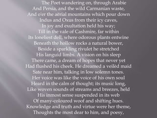 The Poet wandering on, through Arabie
And Persia, and the wild Carmanian waste,
And o'er the aërial mountains which pour down
Indus and Oxus from their icy caves,
In joy and exultation held his way;
Till in the vale of Cashmire, far within
Its loneliest dell, where odorous plants entwine
Beneath the hollow rocks a natural bower,
Beside a sparkling rivulet he stretched
His languid limbs. A vision on his sleep
There came, a dream of hopes that never yet
Had flushed his cheek. He dreamed a veilèd maid
Sate near him, talking in low solemn tones.
Her voice was like the voice of his own soul
Heard in the calm of thought; its music long,
Like woven sounds of streams and breezes, held
His inmost sense suspended in its web
Of many-coloured woof and shifting hues.
Knowledge and truth and virtue were her theme,
Thoughts the most dear to him, and poesy,
 