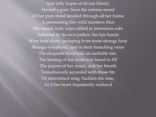 And lofty hopes of divine liberty,
Herself a poet. Soon the solemn mood
Of her pure mind kindled through all her frame
A permeating fire: wild numbers then
She raised, with voice stifled in tremulous sobs
Subdued by its own pathos: her fair hands
Were bare alone, sweeping from some strange harp
Strange symphony, and in their branching veins
The eloquent blood told an ineffable tale.
The beating of her heart was heard to fill
The pauses of her music, and her breath
Tumultuously accorded with those fits
Of intermitted song. Sudden she rose,
As if her heart impatiently endured
 