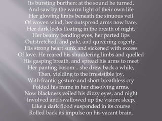 Its bursting burthen: at the sound he turned,
And saw by the warm light of their own life
Her glowing limbs beneath the sinuous veil
Of woven wind, her outspread arms now bare,
Her dark locks floating in the breath of night,
Her beamy bending eyes, her parted lips
Outstretched, and pale, and quivering eagerly.
His strong heart sunk and sickened with excess
Of love. He reared his shuddering limbs and quelled
His gasping breath, and spread his arms to meet
Her panting bosom:...she drew back a while,
Then, yielding to the irresistible joy,
With frantic gesture and short breathless cry
Folded his frame in her dissolving arms.
Now blackness veiled his dizzy eyes, and night
Involved and swallowed up the vision; sleep,
Like a dark flood suspended in its course
Rolled back its impulse on his vacant brain.
 