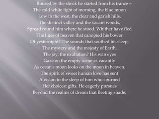 Roused by the shock he started from his trance—
The cold white light of morning, the blue moon
Low in the west, the clear and garish hills,
The distinct valley and the vacant woods,
Spread round him where he stood. Whither have fled
The hues of heaven that canopied his bower
Of yesternight? The sounds that soothed his sleep,
The mystery and the majesty of Earth,
The joy, the exultation? His wan eyes
Gaze on the empty scene as vacantly
As ocean's moon looks on the moon in heaven.
The spirit of sweet human love has sent
A vision to the sleep of him who spurned
Her choicest gifts. He eagerly pursues
Beyond the realms of dream that fleeting shade;
 