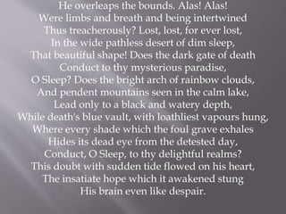 He overleaps the bounds. Alas! Alas!
Were limbs and breath and being intertwined
Thus treacherously? Lost, lost, for ever lost,
In the wide pathless desert of dim sleep,
That beautiful shape! Does the dark gate of death
Conduct to thy mysterious paradise,
O Sleep? Does the bright arch of rainbow clouds,
And pendent mountains seen in the calm lake,
Lead only to a black and watery depth,
While death's blue vault, with loathliest vapours hung,
Where every shade which the foul grave exhales
Hides its dead eye from the detested day,
Conduct, O Sleep, to thy delightful realms?
This doubt with sudden tide flowed on his heart,
The insatiate hope which it awakened stung
His brain even like despair.
 