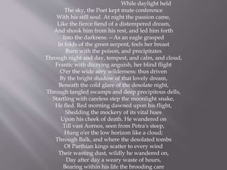 While daylight held
The sky, the Poet kept mute conference
With his still soul. At night the passion came,
Like the fierce fiend of a distempered dream,
And shook him from his rest, and led him forth
Into the darkness.—As an eagle grasped
In folds of the green serpent, feels her breast
Burn with the poison, and precipitates
Through night and day, tempest, and calm, and cloud,
Frantic with dizzying anguish, her blind flight
O'er the wide aëry wilderness: thus driven
By the bright shadow of that lovely dream,
Beneath the cold glare of the desolate night,
Through tangled swamps and deep precipitous dells,
Startling with careless step the moonlight snake,
He fled. Red morning dawned upon his flight,
Shedding the mockery of its vital hues
Upon his cheek of death. He wandered on
Till vast Aornos, seen from Petra's steep,
Hung o'er the low horizon like a cloud;
Through Balk, and where the desolated tombs
Of Parthian kings scatter to every wind
Their wasting dust, wildly he wandered on,
Day after day a weary waste of hours,
Bearing within his life the brooding care
 