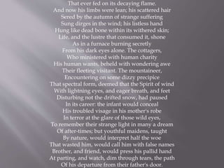 That ever fed on its decaying flame.
And now his limbs were lean; his scattered hair
Sered by the autumn of strange suffering
Sung dirges in the wind; his listless hand
Hung like dead bone within its withered skin;
Life, and the lustre that consumed it, shone
As in a furnace burning secretly
From his dark eyes alone. The cottagers,
Who ministered with human charity
His human wants, beheld with wondering awe
Their fleeting visitant. The mountaineer,
Encountering on some dizzy precipice
That spectral form, deemed that the Spirit of wind
With lightning eyes, and eager breath, and feet
Disturbing not the drifted snow, had paused
In its career: the infant would conceal
His troubled visage in his mother's robe
In terror at the glare of those wild eyes,
To remember their strange light in many a dream
Of after-times; but youthful maidens, taught
By nature, would interpret half the woe
That wasted him, would call him with false names
Brother, and friend, would press his pallid hand
At parting, and watch, dim through tears, the path
Of his departure from their father's door.
 