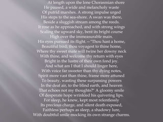 At length upon the lone Chorasmian shore
He paused, a wide and melancholy waste
Of putrid marshes. A strong impulse urged
His steps to the sea-shore. A swan was there,
Beside a sluggish stream among the reeds.
It rose as he approached, and with strong wings
Scaling the upward sky, bent its bright course
High over the immeasurable main.
His eyes pursued its flight.—"Thou hast a home,
Beautiful bird; thou voyagest to thine home,
Where thy sweet mate will twine her downy neck
With thine, and welcome thy return with eyes
Bright in the lustre of their own fond joy.
And what am I that I should linger here,
With voice far sweeter than thy dying notes,
Spirit more vast than thine, frame more attuned
To beauty, wasting these surpassing powers
In the deaf air, to the blind earth, and heaven
That echoes not my thoughts?" A gloomy smile
Of desperate hope wrinkled his quivering lips.
For sleep, he knew, kept most relentlessly
Its precious charge, and silent death exposed,
Faithless perhaps as sleep, a shadowy lure,
With doubtful smile mocking its own strange charms.
 
