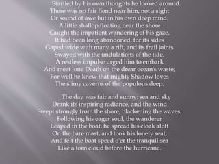Startled by his own thoughts he looked around.
There was no fair fiend near him, not a sight
Or sound of awe but in his own deep mind.
A little shallop floating near the shore
Caught the impatient wandering of his gaze.
It had been long abandoned, for its sides
Gaped wide with many a rift, and its frail joints
Swayed with the undulations of the tide.
A restless impulse urged him to embark
And meet lone Death on the drear ocean's waste;
For well he knew that mighty Shadow loves
The slimy caverns of the populous deep.
The day was fair and sunny: sea and sky
Drank its inspiring radiance, and the wind
Swept strongly from the shore, blackening the waves.
Following his eager soul, the wanderer
Leaped in the boat, he spread his cloak aloft
On the bare mast, and took his lonely seat,
And felt the boat speed o'er the tranquil sea
Like a torn cloud before the hurricane.
 