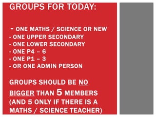 GROUPS FOR TODAY:
- ONE MATHS / SCIENCE OR NEW
- ONE UPPER SECONDARY
- ONE LOWER SECONDARY
- ONE P4 – 6
- ONE P1 – 3
- OR ONE ADMIN PERSON
GROUPS SHOULD BE NO
BIGGER THAN 5 MEMBERS
(AND 5 ONLY IF THERE IS A
MATHS / SCIENCE TEACHER)
 