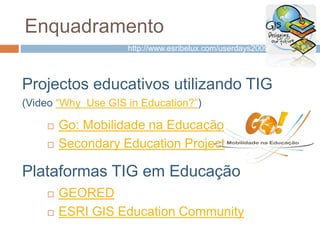 Enquadramento
Projectos educativos utilizando TIG
(Video “Why Use GIS in Education?”)
 Go: Mobilidade na Educação
 Secondary Education Project
 GEORED
 ESRI GIS Education Community
Plataformas TIG em Educação
http://www.esribelux.com/userdays2009/
 