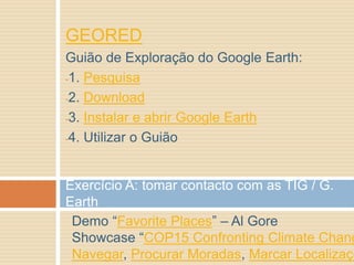 GEORED
Guião de Exploração do Google Earth:
-1. Pesquisa
-2. Download
-3. Instalar e abrir Google Earth
-4. Utilizar o Guião
Exercício A: tomar contacto com as TIG / G.
Earth
Demo “Favorite Places” – Al Gore
Showcase “COP15 Confronting Climate Chang
Navegar, Procurar Moradas, Marcar Localizaçõ
 