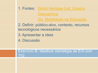 1. Fontes: World Heritage List, Unesco
Geocaching
Go: Mobilidade na Educação
2. Definir: público-alvo, contexto, recursos
tecnológicos necessários
3. Apresentar a ideia
4. Discussão
Exercício B: Idealizar estratégia de E/A com
TIG
 
