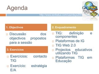 Agenda
 Discussão dos
objectivos propostos
para a sessão
 TIG: definição e
componentes
 Plataformas de IG
 TIG Web 2.0
 Projectos educativos
utilizando TIG
 Plataformas TIG em
Educação
1. Objectivos 2. Enquadramento
 Exercícios: contacto
TIG
 Exercício: estratégia
E/A
3. Exercícios
http://www.esribelux.com/userdays2009/
 