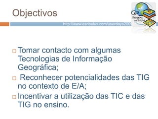 Objectivos
 Tomar contacto com algumas
Tecnologias de Informação
Geográfica;
 Reconhecer potencialidades das TIG
no contexto de E/A;
 Incentivar a utilização das TIC e das
TIG no ensino.
http://www.esribelux.com/userdays2009/
 