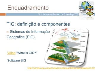 Enquadramento
TIG: definição e componentes
 Sistemas de Informação
Geográfica (SIG)
http://ssnds.uwo.ca/sscnetworkupdate/2006winter/gissupport.htm
Video “What is GIS?”
Software SIG
http://www.esribelux.com/userdays2009/
 