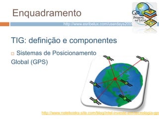 Enquadramento
TIG: definição e componentes
 Sistemas de Posicionamento
Global (GPS)
http://www.notebooks-site.com/blog/intel-investe-em-tecnologia-gps
http://www.esribelux.com/userdays2009/
 