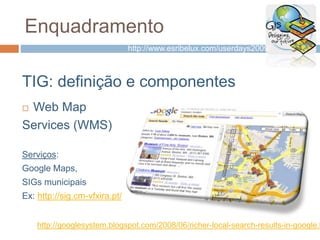 Enquadramento
TIG: definição e componentes
 Web Map
Services (WMS)
Serviços:
Google Maps,
SIGs municipais
Ex: http://sig.cm-vfxira.pt/
http://googlesystem.blogspot.com/2008/06/richer-local-search-results-in-google.h
http://www.esribelux.com/userdays2009/
 