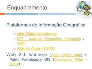 Enquadramento
Plataformas de Informação Geográfica
 Atlas Digital do Ambiente
 IGP - Instituto Geográfico Português /
SNIG
 Atlas da Água - SNIRH
Web 2.0: Wiki Maps (Open Street Map) e
Public Participatory GIS (Community Atlas -
demo)
http://www.esribelux.com/userdays2009/
 